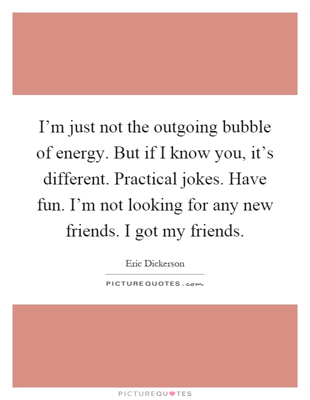 I'm just not the outgoing bubble of energy. But if I know you, it's different. Practical jokes. Have fun. I'm not looking for any new friends. I got my friends Picture Quote #1