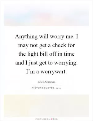 Anything will worry me. I may not get a check for the light bill off in time and I just get to worrying. I’m a worrywart Picture Quote #1