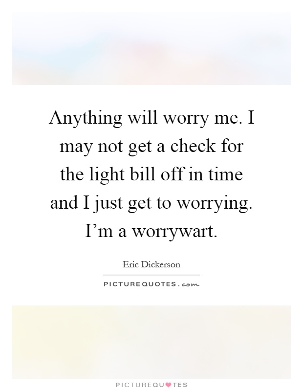 Anything will worry me. I may not get a check for the light bill off in time and I just get to worrying. I'm a worrywart Picture Quote #1