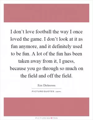 I don’t love football the way I once loved the game. I don’t look at it as fun anymore, and it definitely used to be fun. A lot of the fun has been taken away from it, I guess, because you go through so much on the field and off the field Picture Quote #1