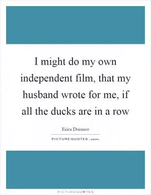 I might do my own independent film, that my husband wrote for me, if all the ducks are in a row Picture Quote #1