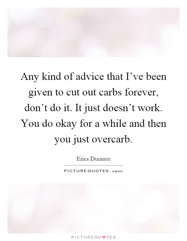 Any kind of advice that I've been given to cut out carbs forever, don't do it. It just doesn't work. You do okay for a while and then you just overcarb Picture Quote #1