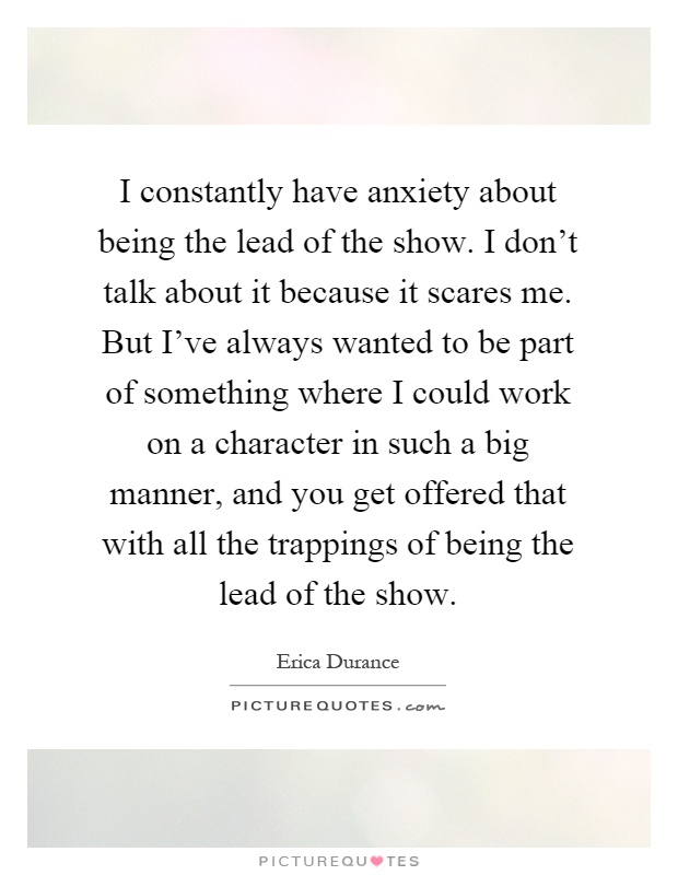 I constantly have anxiety about being the lead of the show. I don't talk about it because it scares me. But I've always wanted to be part of something where I could work on a character in such a big manner, and you get offered that with all the trappings of being the lead of the show Picture Quote #1