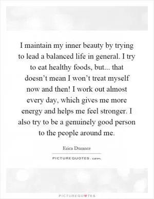 I maintain my inner beauty by trying to lead a balanced life in general. I try to eat healthy foods, but... that doesn’t mean I won’t treat myself now and then! I work out almost every day, which gives me more energy and helps me feel stronger. I also try to be a genuinely good person to the people around me Picture Quote #1