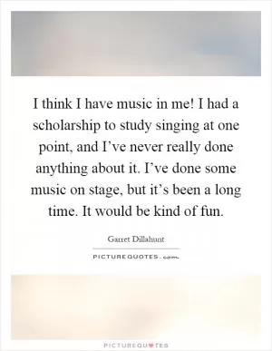 I think I have music in me! I had a scholarship to study singing at one point, and I’ve never really done anything about it. I’ve done some music on stage, but it’s been a long time. It would be kind of fun Picture Quote #1