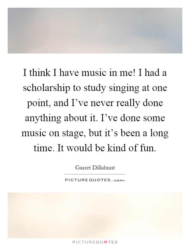 I think I have music in me! I had a scholarship to study singing at one point, and I've never really done anything about it. I've done some music on stage, but it's been a long time. It would be kind of fun Picture Quote #1