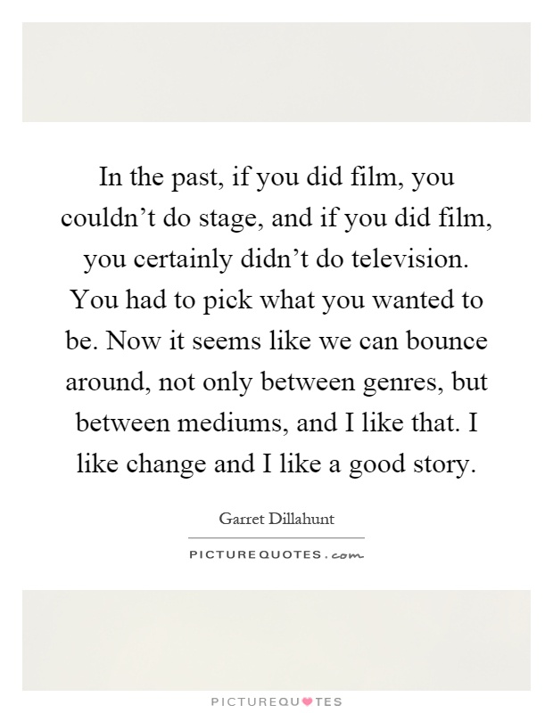 In the past, if you did film, you couldn't do stage, and if you did film, you certainly didn't do television. You had to pick what you wanted to be. Now it seems like we can bounce around, not only between genres, but between mediums, and I like that. I like change and I like a good story Picture Quote #1