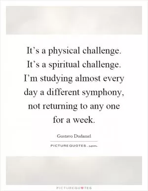 It’s a physical challenge. It’s a spiritual challenge. I’m studying almost every day a different symphony, not returning to any one for a week Picture Quote #1