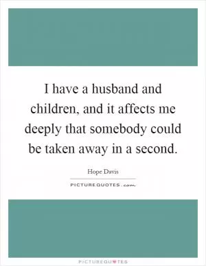 I have a husband and children, and it affects me deeply that somebody could be taken away in a second Picture Quote #1