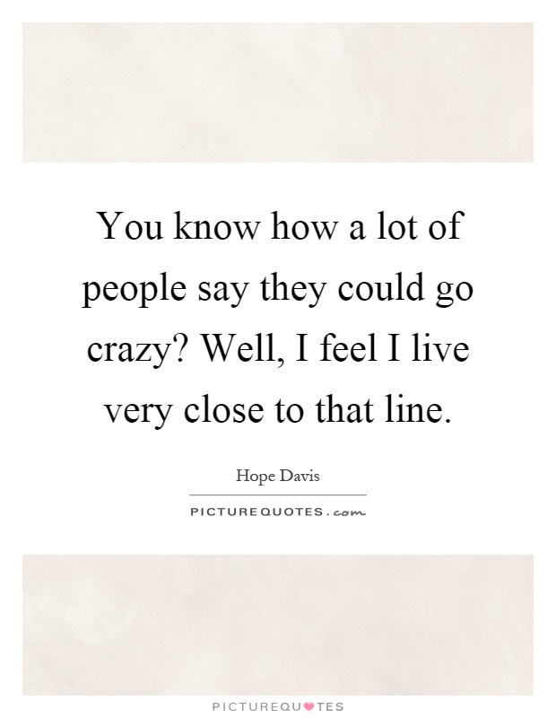 You know how a lot of people say they could go crazy? Well, I feel I live very close to that line Picture Quote #1
