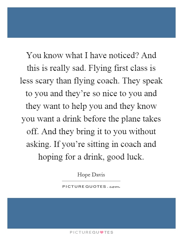 You know what I have noticed? And this is really sad. Flying first class is less scary than flying coach. They speak to you and they're so nice to you and they want to help you and they know you want a drink before the plane takes off. And they bring it to you without asking. If you're sitting in coach and hoping for a drink, good luck Picture Quote #1