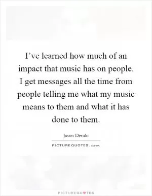 I’ve learned how much of an impact that music has on people. I get messages all the time from people telling me what my music means to them and what it has done to them Picture Quote #1