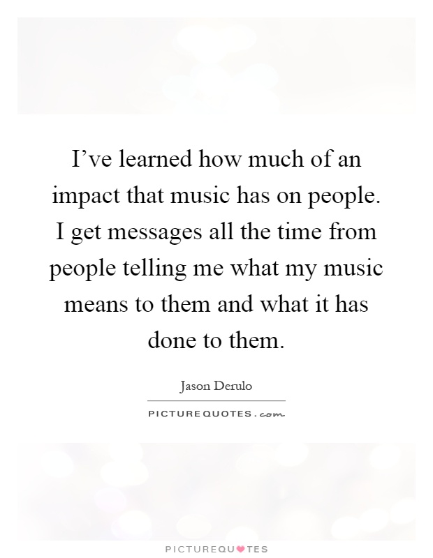 I've learned how much of an impact that music has on people. I get messages all the time from people telling me what my music means to them and what it has done to them Picture Quote #1