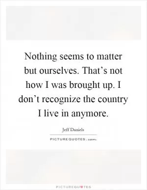 Nothing seems to matter but ourselves. That’s not how I was brought up. I don’t recognize the country I live in anymore Picture Quote #1