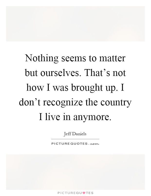 Nothing seems to matter but ourselves. That's not how I was brought up. I don't recognize the country I live in anymore Picture Quote #1