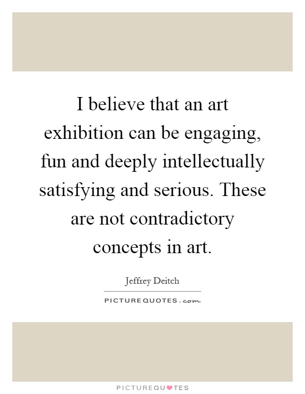 I believe that an art exhibition can be engaging, fun and deeply intellectually satisfying and serious. These are not contradictory concepts in art Picture Quote #1