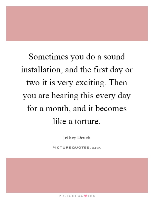 Sometimes you do a sound installation, and the first day or two it is very exciting. Then you are hearing this every day for a month, and it becomes like a torture Picture Quote #1