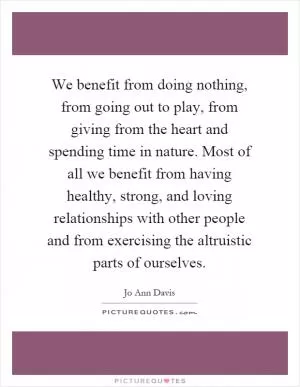 We benefit from doing nothing, from going out to play, from giving from the heart and spending time in nature. Most of all we benefit from having healthy, strong, and loving relationships with other people and from exercising the altruistic parts of ourselves Picture Quote #1