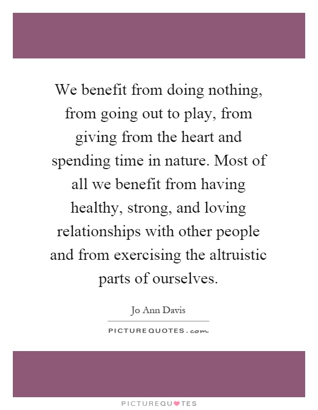 We benefit from doing nothing, from going out to play, from giving from the heart and spending time in nature. Most of all we benefit from having healthy, strong, and loving relationships with other people and from exercising the altruistic parts of ourselves Picture Quote #1