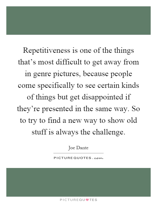 Repetitiveness is one of the things that's most difficult to get away from in genre pictures, because people come specifically to see certain kinds of things but get disappointed if they're presented in the same way. So to try to find a new way to show old stuff is always the challenge Picture Quote #1