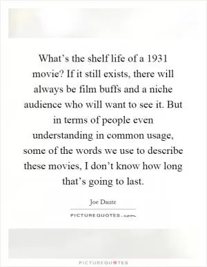 What’s the shelf life of a 1931 movie? If it still exists, there will always be film buffs and a niche audience who will want to see it. But in terms of people even understanding in common usage, some of the words we use to describe these movies, I don’t know how long that’s going to last Picture Quote #1