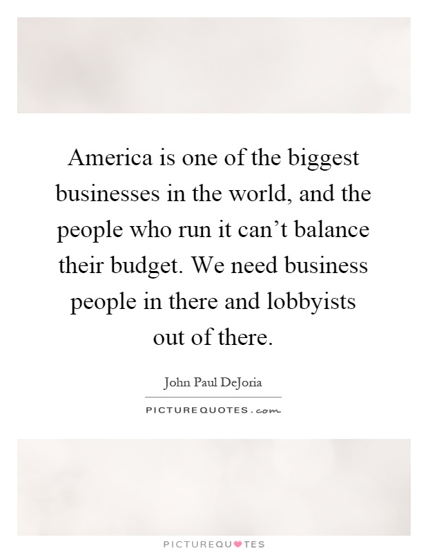 America is one of the biggest businesses in the world, and the people who run it can't balance their budget. We need business people in there and lobbyists out of there Picture Quote #1