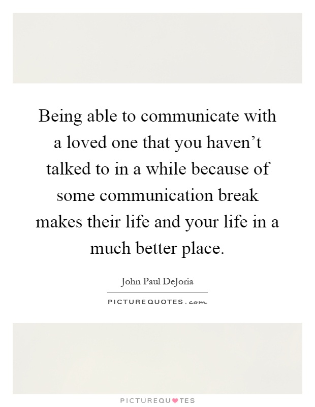 Being able to communicate with a loved one that you haven't talked to in a while because of some communication break makes their life and your life in a much better place Picture Quote #1