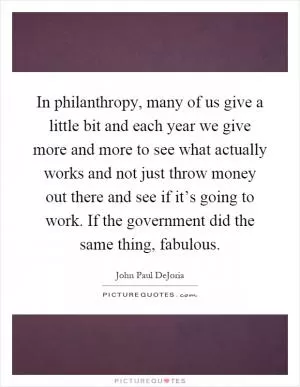In philanthropy, many of us give a little bit and each year we give more and more to see what actually works and not just throw money out there and see if it’s going to work. If the government did the same thing, fabulous Picture Quote #1