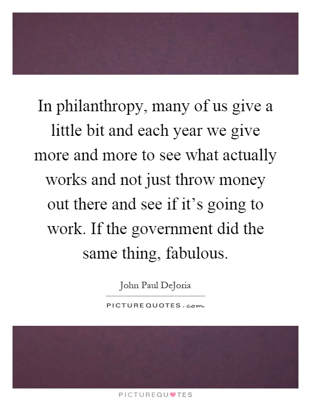 In philanthropy, many of us give a little bit and each year we give more and more to see what actually works and not just throw money out there and see if it's going to work. If the government did the same thing, fabulous Picture Quote #1