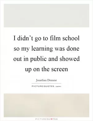 I didn’t go to film school so my learning was done out in public and showed up on the screen Picture Quote #1