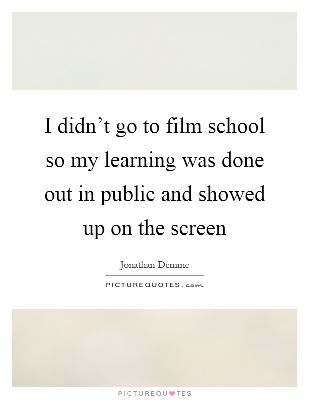 I didn't go to film school so my learning was done out in public and showed up on the screen Picture Quote #1