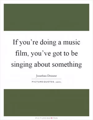 If you’re doing a music film, you’ve got to be singing about something Picture Quote #1