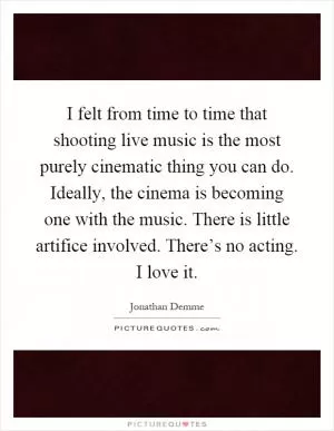 I felt from time to time that shooting live music is the most purely cinematic thing you can do. Ideally, the cinema is becoming one with the music. There is little artifice involved. There’s no acting. I love it Picture Quote #1