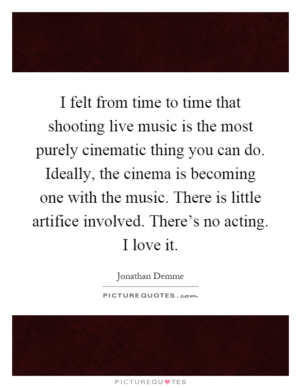 I felt from time to time that shooting live music is the most purely cinematic thing you can do. Ideally, the cinema is becoming one with the music. There is little artifice involved. There's no acting. I love it Picture Quote #1