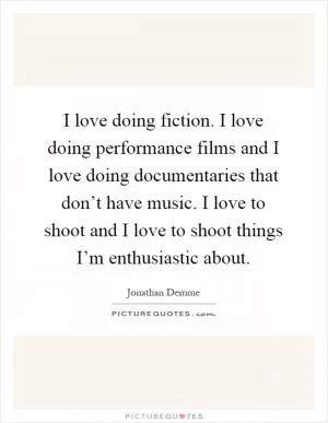 I love doing fiction. I love doing performance films and I love doing documentaries that don’t have music. I love to shoot and I love to shoot things I’m enthusiastic about Picture Quote #1