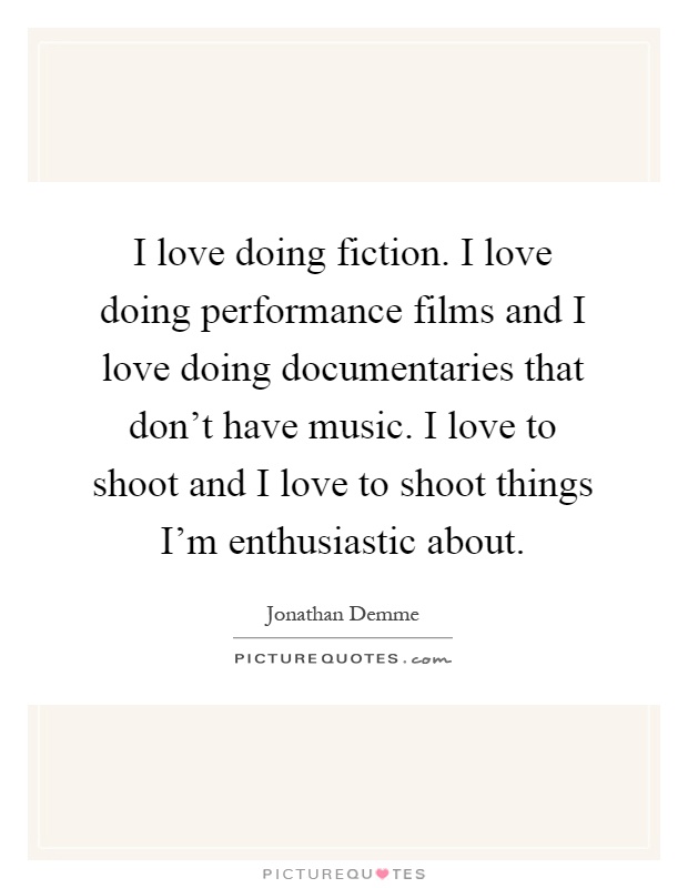 I love doing fiction. I love doing performance films and I love doing documentaries that don't have music. I love to shoot and I love to shoot things I'm enthusiastic about Picture Quote #1