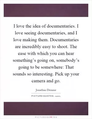 I love the idea of documentaries. I love seeing documentaries, and I love making them. Documentaries are incredibly easy to shoot. The ease with which you can hear something’s going on, somebody’s going to be somewhere: That sounds so interesting. Pick up your camera and go Picture Quote #1