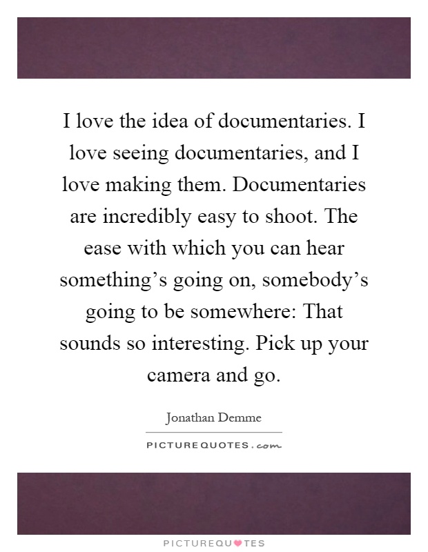 I love the idea of documentaries. I love seeing documentaries, and I love making them. Documentaries are incredibly easy to shoot. The ease with which you can hear something's going on, somebody's going to be somewhere: That sounds so interesting. Pick up your camera and go Picture Quote #1