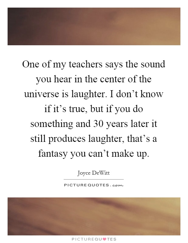 One of my teachers says the sound you hear in the center of the universe is laughter. I don't know if it's true, but if you do something and 30 years later it still produces laughter, that's a fantasy you can't make up Picture Quote #1