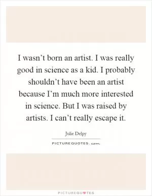 I wasn’t born an artist. I was really good in science as a kid. I probably shouldn’t have been an artist because I’m much more interested in science. But I was raised by artists. I can’t really escape it Picture Quote #1