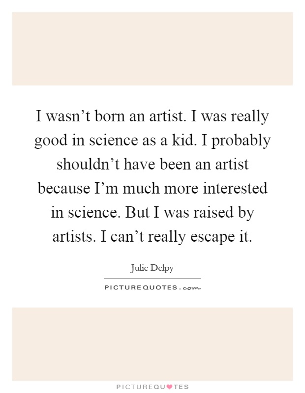 I wasn't born an artist. I was really good in science as a kid. I probably shouldn't have been an artist because I'm much more interested in science. But I was raised by artists. I can't really escape it Picture Quote #1