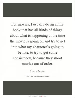 For movies, I usually do an entire book that has all kinds of things about what is happening at the time the movie is going on and try to get into what my character’s going to be like, to try to get some consistency, because they shoot movies out of order Picture Quote #1