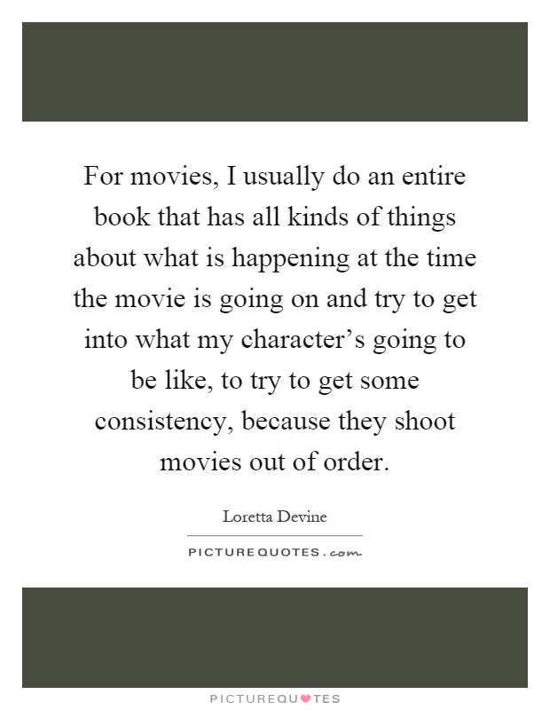 For movies, I usually do an entire book that has all kinds of things about what is happening at the time the movie is going on and try to get into what my character's going to be like, to try to get some consistency, because they shoot movies out of order Picture Quote #1