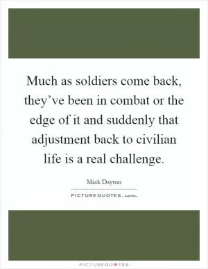 Much as soldiers come back, they’ve been in combat or the edge of it and suddenly that adjustment back to civilian life is a real challenge Picture Quote #1