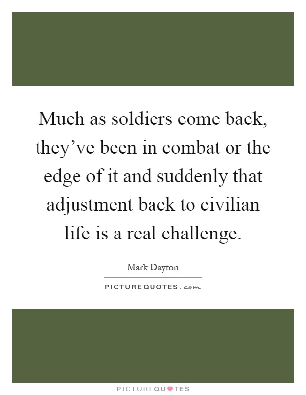 Much as soldiers come back, they've been in combat or the edge of it and suddenly that adjustment back to civilian life is a real challenge Picture Quote #1