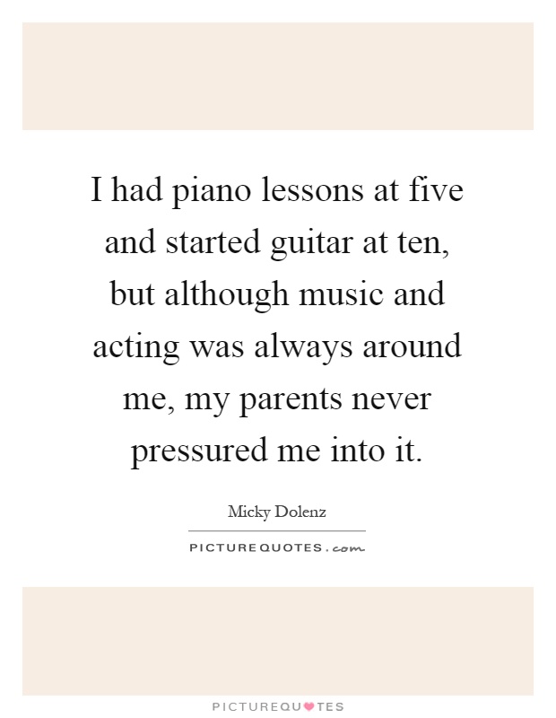 I had piano lessons at five and started guitar at ten, but although music and acting was always around me, my parents never pressured me into it Picture Quote #1