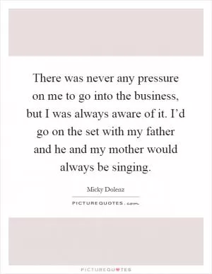There was never any pressure on me to go into the business, but I was always aware of it. I’d go on the set with my father and he and my mother would always be singing Picture Quote #1