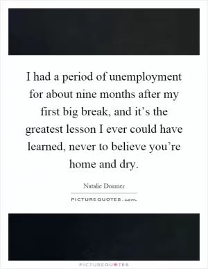 I had a period of unemployment for about nine months after my first big break, and it’s the greatest lesson I ever could have learned, never to believe you’re home and dry Picture Quote #1