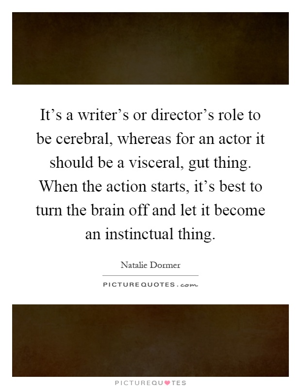 It's a writer's or director's role to be cerebral, whereas for an actor it should be a visceral, gut thing. When the action starts, it's best to turn the brain off and let it become an instinctual thing Picture Quote #1