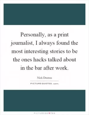 Personally, as a print journalist, I always found the most interesting stories to be the ones hacks talked about in the bar after work Picture Quote #1